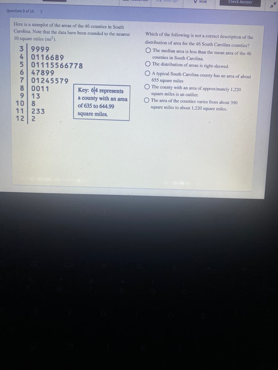 V Hint
Check Answer
Question 9 of 16
<.
Here is a stemplot of the areas of the 46 counties in South
Carolina. Note that the data have been rounded to the nearest
Which of the following is not a correct description of the
10 square miles (mi?).
distribution of area for the 46 South Carolina counties?
3 9999
4 0116689
5 01115566778
47899
7 01245579
8 0011
O The median area is less than the mean area of the 46
counties in South Carolina.
O The distribution of areas is right-skewed.
O A typical South Carolina county has an area of about
655 square miles
The county with an area of approximately 1,220
Key: 64 represents
a county with an area
of 635 to 644.99
9.
square miles is an outlier.
13
10 8
11
O The area of the counties varies from about 390
square miles to about 1,220 square miles.
233
12
square miles
PULL
