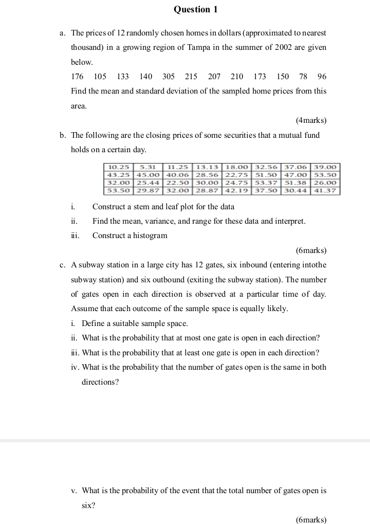 Question 1
a. The prices of 12 randomly chosen homes in dollars (approximated to nearest
thousand) in a growing region of Tampa in the summer of 2002 are given
below.
176 105 133 140 305 215 207 210 173 150 78 96
Find the mean and standard deviation of the sampled home prices from this
area.
(4marks)
b. The following are the closing prices of some securities that a mutual fund
holds on a certain day.
i.
ii.
iii.
10.25 5.31 11.25 13.13 18.00 32.56 37.06 39.00
43.25 45.00 40.06 28.56 22.75 51.50 47.00 53.50
32.00 25.44 22.50 30.00 24.75 53.37 51.38 26.00
53.50 29.87 32.00 28.87 42.19 37.50 30.44 41.37
Construct a stem and leaf plot for the data
Find the mean, variance, and range for these data and interpret.
Construct a histogram
(6marks)
c. A subway station in a large city has 12 gates, six inbound (entering intothe
subway station) and six outbound (exiting the subway station). The number
of gates open in each direction is observed at a particular time of day.
Assume that each outcome of the sample space is equally likely.
i. Define a suitable sample space.
ii. What is the probability that at most one gate is open in each direction?
iii. What is the probability that at least one gate is open in each direction?
iv. What is the probability that the number of gates open is the same in both
directions?
v. What is the probability of the event that the total number of gates open is
six?
(6marks)