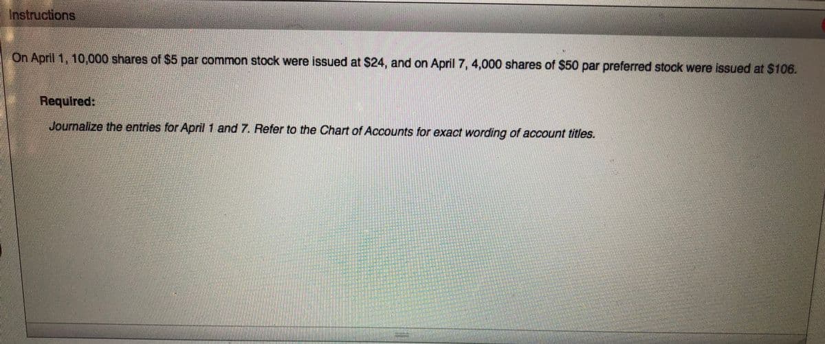 ---

**Instructions**

On April 1, 10,000 shares of $5 par common stock were issued at $24, and on April 7, 4,000 shares of $50 par preferred stock were issued at $106.

**Required:**

Journalize the entries for April 1 and 7. Refer to the Chart of Accounts for exact wording of account titles.

---

There are no graphs or diagrams present within the original image. The text provides information about issuing common and preferred stock and requires journal entry activity to be recorded.