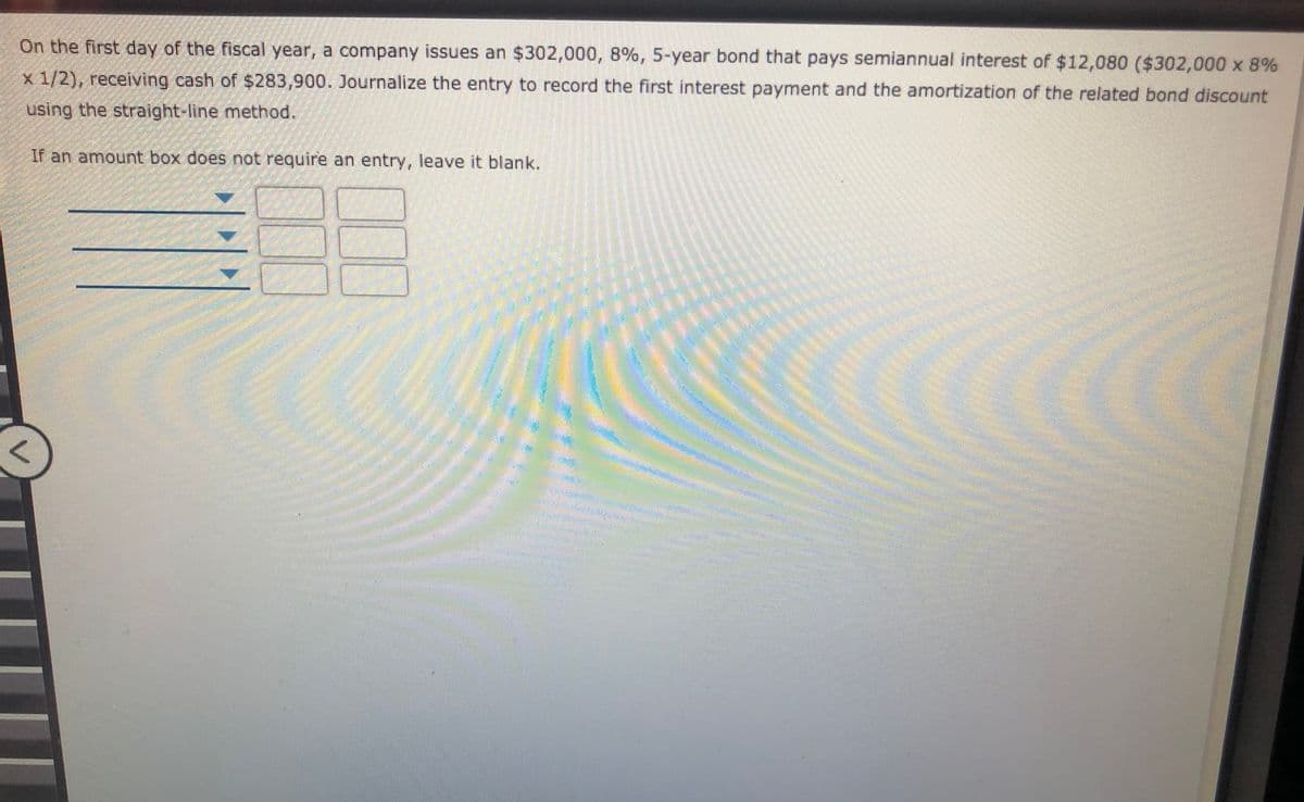 On the first day of the fiscal year, a company issues an $302,000, 8%, 5-year bond that pays semiannual interest of $12,080 ($302,000 x 8%
x 1/2), receiving cash of $283,900. Journalize the entry to record the first interest payment and the amortization of the related bond discount
using the straight-line method.
If an amount box does not require an entry, leave it blank.
