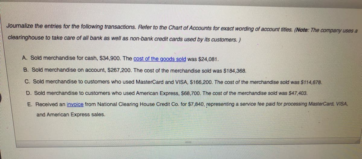 ### Journalizing Transactions

Journalize the entries for the following transactions. Refer to the Chart of Accounts for exact wording of account titles. 

*(Note: The company uses a clearinghouse to take care of all bank as well as non-bank credit cards used by its customers.)*

#### Transactions

**A. Sold merchandise for cash, $34,900.**  
   - The cost of the goods sold was $24,081.  
   
**B. Sold merchandise on account, $267,200.**  
   - The cost of the merchandise sold was $184,368.  
   
**C. Sold merchandise to customers who used MasterCard and VISA, $166,200.**  
   - The cost of the merchandise sold was $114,678.  
   
**D. Sold merchandise to customers who used American Express, $68,700.**  
   - The cost of the merchandise sold was $47,403.  
   
**E. Received an invoice from National Clearing House Credit Co. for $7,840,**  
   - representing a service fee paid for processing MasterCard, VISA, and American Express sales.