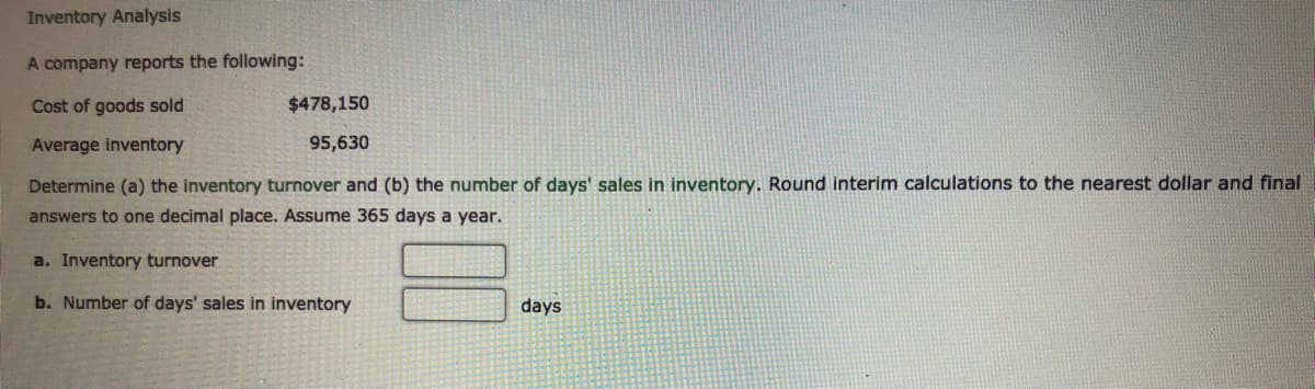 Inventory Analysis
A company reports the following:
Cost of goods sold
$478,150
Average inventory
95,630
Determine (a) the inventory turnover and (b) the number of days' sales in inventory. Round interim calculations to the nearest dollar and final
answers to one decimal place. Assume 365 days a year.
a. Inventory turnover
b. Number of days' sales in inventory
days
