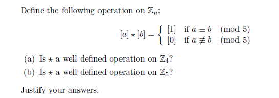 Define the following operation on Zn:
S [1] if a = b (mod 5)
(a] + [b] = { joj if a ±b (mod 5)
%3D
(a) Is * a well-defined operation on Z4?
(b) Is * a well-defined operation on Zg?
Justify your answers.
