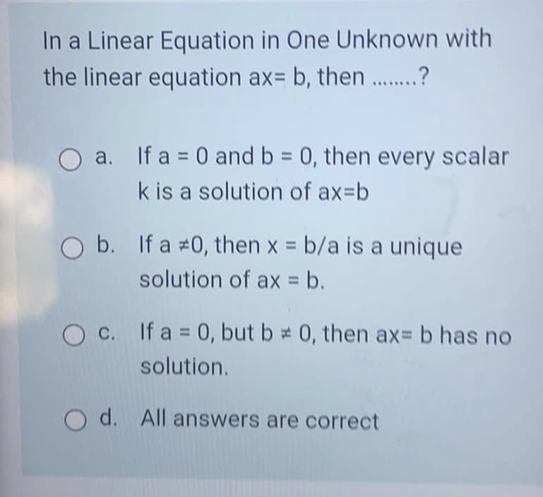 In a Linear Equation in One Unknown with
the linear equation ax= b, then .?
a. If a = 0 and b 0, then every scalar
k is a solution of ax=b
O b. If a #0, then x b/a is a unique
solution of ax = b.
O c. If a = 0, but b # 0, then ax= b has no
solution.
O d. All answers are correct
