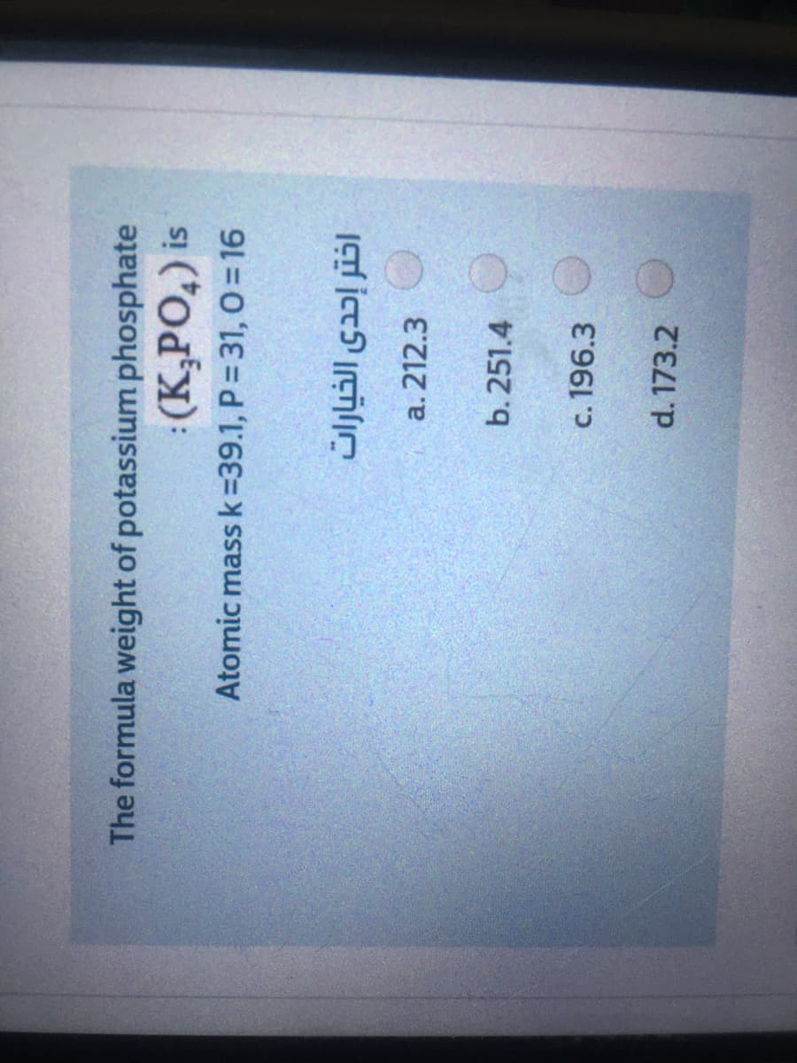 The formula weight of potassium phosphate
:(K,PO,) is
Atomic mass k=39.1, P = 31, O = 16
اختر إحدى الخيارات
a. 212.3
b. 251.4
c. 196.3
d. 173.2
