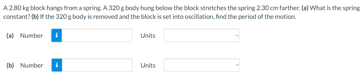 A 2.80 kg block hangs from a spring. A 320 g body hung below the block stretches the spring 2.30 cm farther. (a) What is the spring
constant? (b) If the 320 g body is removed and the block is set into oscillation, find the period of the motion.
(a) Number i
(b) Number i
Units
Units