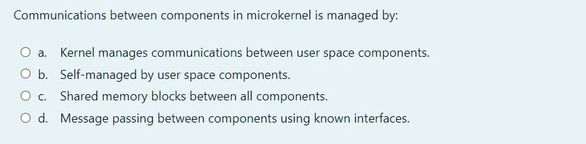 Communications between components in microkernel is managed by:
Oa.
Kernel manages communications between user space components.
Ob.
O b. Self-managed by user space components.
Shared memory blocks between all components.
O d. Message passing between components using known interfaces.
