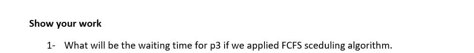 Show your work
1- What will be the waiting time for p3 if we applied FCFS sceduling algorithm.
