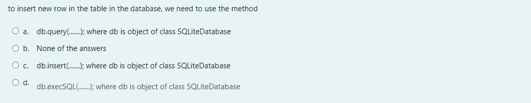 to insert new row in the table in the database, we need to use the method
O a. db.query(.); where db is object of class SQLiteDatabase
O b. None of the answers
O c. db.insert.); where db is object of class SQLiteDatabase
d.
db.execSQL(.); where db is object of class SQLiteDatabase
