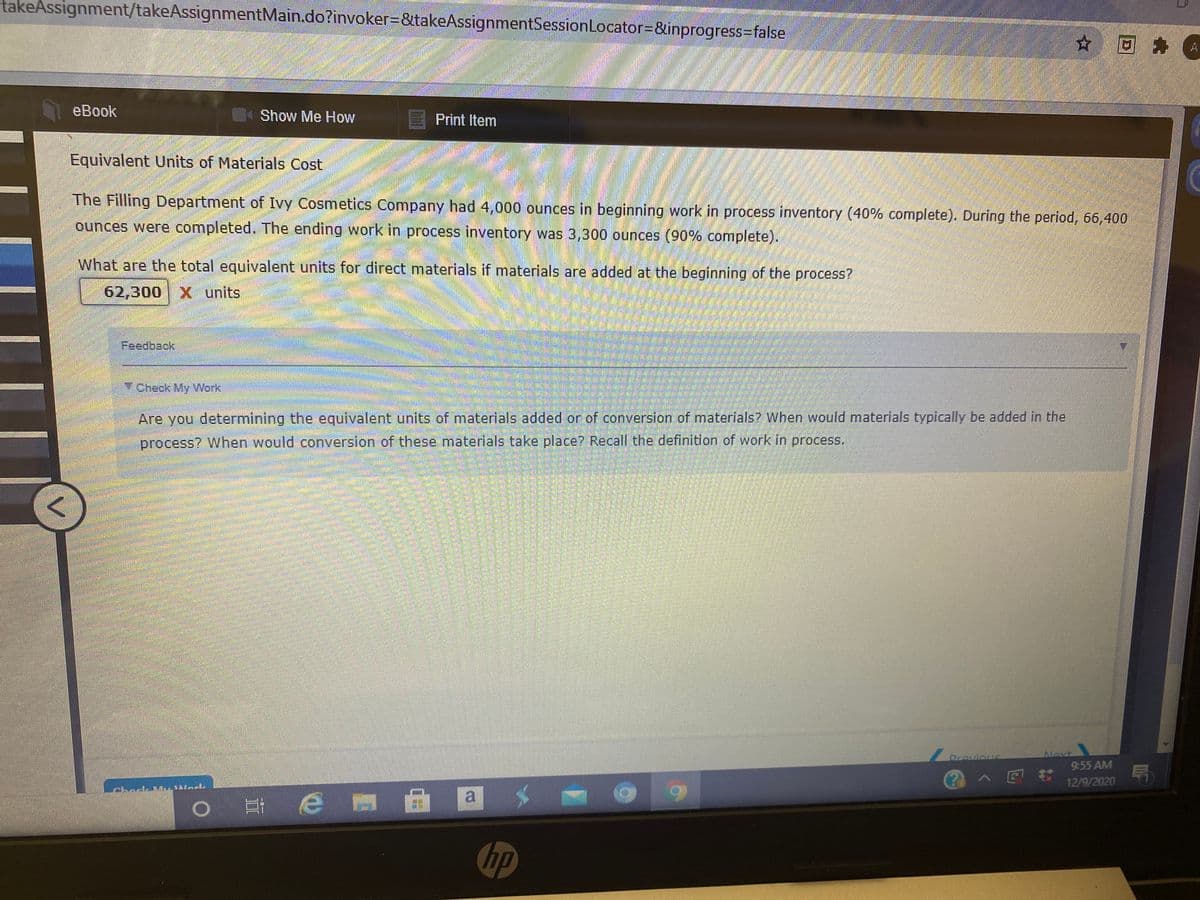 takeAssignment/takeAssignmentMain.do?invoker3&takeAssignmentSessionLocator-&inprogress-Dfalse
☆回身
A.
eBook
Show Me How
Print Item
Equivalent Units of Materials Cost
The Filling Department of Ivy Cosmetics Company had 4,000 ounces in beginning work in process inventory (40% complete). During the period, 66,400
ounces were completed. The ending work in process inventory was 3,300 ounces 0% complete).
What are the total equivalent units for direct materials if materials are added at the beginning of the process?
62,300 X units
Feedback
7 Check My Work
Are you determining the equivalent units of materials added or of conversion of materials? When would materials typically be added in the
process? When would converslon of these materials take place? Recall the definition of work in process.
Drovious
Novt
9:55 AM
12/9/2020
a
耳e m曲
hp
