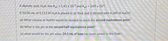 A diprotic acid, HzA, has K1 = 1.41 x 10 and K2 = 3.09 x 10.
If 50.00 mL. of 0.113 M H2A is placed in an flask and is titrated with 0.289 M N2OH.
(a) What volume of NAOH would be needed to reach the second equivalence point?
(b) What is the pH at the second half-equivalence point?
(c) what would be the pH when 24.5 ml. of base has been added to the flask?
