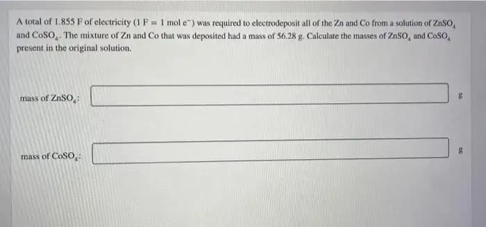 A total of 1.855 F of electricity (1 F = 1 mol e") was required to electrodeposit all of the Zn and Co from a solution of ZnSo,
and CoSO,. The mixture of Zn and Co that was deposited had a mass of 56.28 g. Calculate the masses of ZnSO, and CoSO,
present in the original solution.
%3D
mass of ZNSO:
mass of CoSO,
