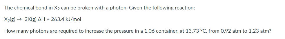 The chemical bond in X2 can be broken with a photon. Given the following reaction:
X2(g) → 2X(g) AH = 263.4 kJ/mol
How many photons are required to increase the pressure in a 1.06 container, at 13.73 °C, from 0.92 atm to 1.23 atm?
