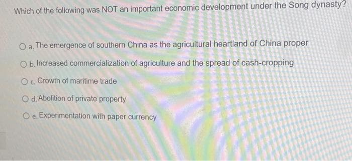 Which of the following was NOT an important economic development under the Song dynasty?
O a. The emergence of southern China as the agricultural heartland of China proper
Ob Increased commercialization of agriculture and the spread of cash-cropping
O c. Growth of maritime trade
O d. Abolition of private property
O e. Experimentation with paper currency
