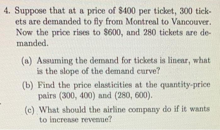 4. Suppose that at a price of $400 per ticket, 300 tick-
ets are demanded to fly from Montreal to Vancouver.
Now the price rises to $600, and 280 tickets are de-
manded.
(a) Assuming the demand for tickets is linear, what
is the slope of the demand curve?
(b) Find the price elasticities at the quantity-price
pairs (300, 400) and (280, 600).
(c) What should the airline company do if it wants
to increase revenue?
