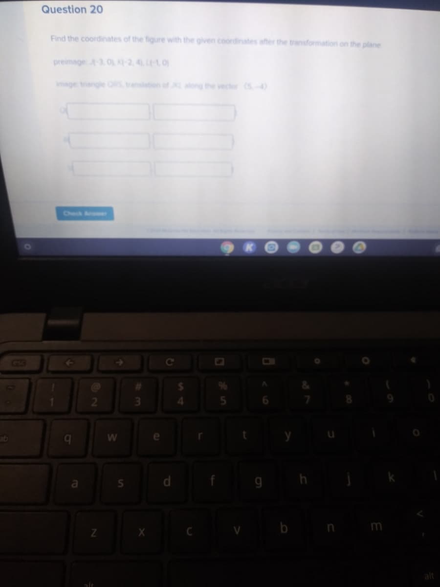 Question 20
Find the coordinates of the figure with the given coordinates after the transformation on the plane
preimage -3, 0, K-2, 4 L-1, 0)
image triangle ORS translation of L along the vector (5-4)
Check Ae
GGS
4.
6.
b.
qe
9 h
b n m
