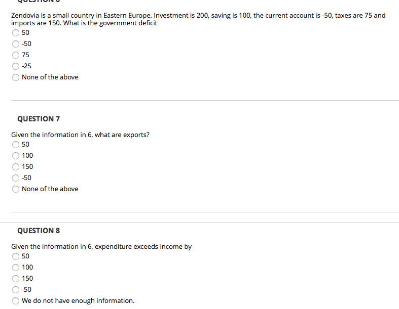 Zendovia is a small country in Eastern Europe. Investment is 200, saving is 100, the current account is -50, taxes are 75 and
imports are 150. What is the government deficit
50
-50
75
-25
None of the above
QUESTION 7
Given the information in 6, what are exports?
50
100
150
-50
None of the above
QUESTION 8
Given the information in 6, expenditure exceeds income by
50
100
150
-50
We do not have enough information.
