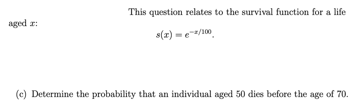 aged x:
This question relates to the survival function for a life
s(x) = e-x/100
(c) Determine the probability that an individual aged 50 dies before the age of 70.