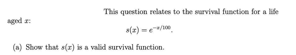 This question relates to the survival function for a life
s(x) =
e-x/100
(a) Show that s(x) is a valid survival function.
aged x: