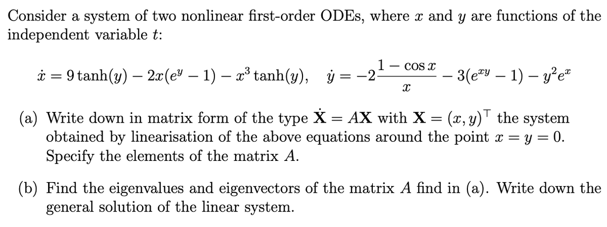 Consider a system of two nonlinear first-order ODEs, where x and y are functions of the
independent variable t:
*=9tanh(y) — 2x(e* − 1) − x tanh(y), ỷ
==
- COS X
X
− 3(exy − 1) − y²e™
(a) Write down in matrix form of the type X = AX with X = (x, y) the system
obtained by linearisation of the above equations around the point x = y = : 0.
Specify the elements of the matrix A.
(b) Find the eigenvalues and eigenvectors of the matrix A find in (a). Write down the
general solution of the linear system.