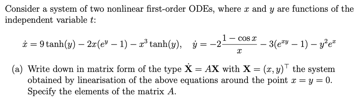 Consider a system of two nonlinear first-order ODEs, where x and y are functions of the
independent variable t:
k=9 tanh(y) — 2x(e* − 1) − r® tanh(y), ỷ
=
(a) Write down in matrix form of the type X AX with X = (x, y) the system
obtained by linearisation of the above equations around the point x = y = 0.
Specify the elements of the matrix A.
COS Xx
X
- 3(exy — 1) - y²e™