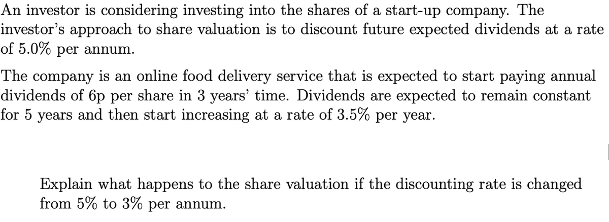 An investor is considering investing into the shares of a start-up company. The
investor's approach to share valuation is to discount future expected dividends at a rate
of 5.0% per annum.
The company is an online food delivery service that is expected to start paying annual
dividends of 6p per share in 3 years' time. Dividends are expected to remain constant
for 5 years and then start increasing at a rate of 3.5% per year.
Explain what happens to the share valuation if the discounting rate is changed
from 5% to 3% per annum.