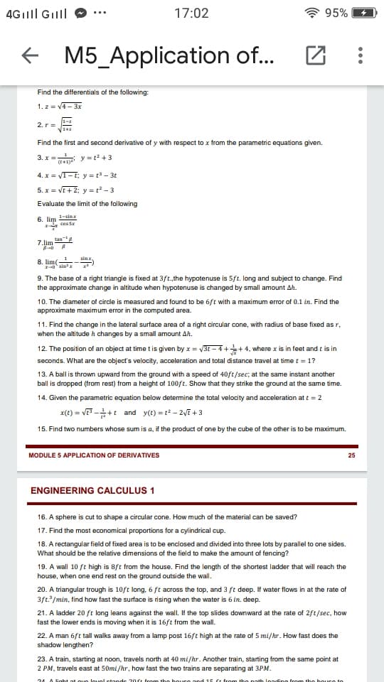 4Gılll Gilll
17:02
95%
+ M5_Application of...
Find the differentials of the following:
1. z = V- 3x
2. r =
Find the first and second derivative of y with respect to x from the parametric equations given.
3. x =T y = t? + 3
4. x = VT-i; y = t - 3t
5. x = VE+ 2; y = t² - 3
Evaluate the limit of the following
6. lim sin
cas Sx
7.lim lan
sin x
8. lim(
0 sin
9. The base of a right triangle is fixed at 3ft.the hypotenuse is 5ft. long and subject to change. Find
the approximate change in altitude when hypotenuse is changed by small amount Ah.
10. The diameter of circle is measured and found to be 6ft with a maximum error of 0.1 in. Find the
approximate maximum error in the computed area.
11. Find the change in the lateral surface area of a right circular cone, with radius of base fixed as r,
when the altitude h changes by a small amount Ah.
12. The position of an object at time t is given by x = V3t – 4 ++4, where x is in feet and t is in
seconds. What are the object's velocity, acceleration and total distance travel at time t = 1?
13. A ball is thrown upward from the ground with a speed of 40ft/sec; at the same instant another
ball is dropped (from rest) from a height of 100ft. Show that they strike the ground at the same time.
14. Given the parametric equation below determine the total velocity and acceleration at t = 2
x(t) = v -+t and y(t) = t? – 2VE + 3
15. Find two numbers whose sum is a, it the product of one by the cube of the other is to be maximum.
MODULE 5 APPLICATION OF DERIVATIVES
25
ENGINEERING CALCULUS 1
16. A sphere is cut to shape a circular cone. How much of the material can be saved?
17. Find the most economical proportions for a cylindrical cup.
18. A rectangular field of fixed area is to be enclosed and divided into three lots by parallel to one sides.
What should be the relative dimensions of the field to make the amount of fencing?
19. A wall 10 ft high is 8ft from the house. Find the length of the shortest ladder that will reach the
house, when one end rest on the ground outside the wall.
20. A triangular trough is 10ft long, 6 ft across the top, and 3 ft deep. If water flows in at the rate of
3ft. /min, find how fast the surface is rising when the water is 6 in. deep.
21. A ladder 20 ft long leans against the wall. If the top slides downward at the rate of 2ft/sec, how
fast the lower ends is moving when it is 16ft from the wall.
22. A man 6ft tall walks away from a lamp post 16ft high at the rate of 5 mi/hr. How fast does the
shadow lengthen?
23. A train, starting at noon, travels north at 40 mi/hr. Another train, starting from the same point at
2 PM, travels east at 50mi /hr, how fast the two trains are separating at 3PM.
24 A Fght ot ouo louol ctande 20ft irom the boure anc
ft from the path londing
the hou
