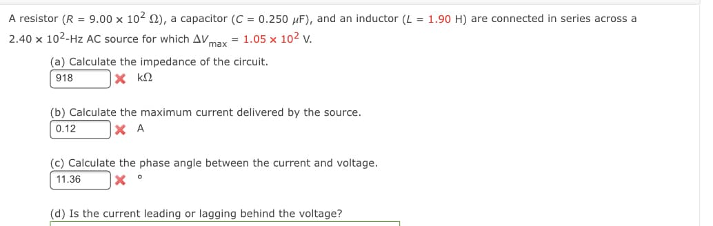 A resistor (R = 9.00 x 102 2), a capacitor (C = 0.250 µF), and an inductor (L = 1.90 H) are connected in series across a
2.40 x 102-Hz AC source for which AV,
max
= 1.05 x 10² v.
(a) Calculate the impedance of the circuit.
918
X kQ
(b) Calculate the maximum current delivered by the source.
0.12
X A
(c) Calculate the phase angle between the current and voltage.
11.36
(d) Is the current leading or lagging behind the voltage?
