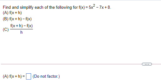 Find and simplify each of the following for f(x) = 5x? - 7x + 8.
(A) f(x + h)
(B) f(x+ h) – f(x)
f(x + h) – f(x)
(C)
h
...
(A) f(x + h) = (Do not factor.)
