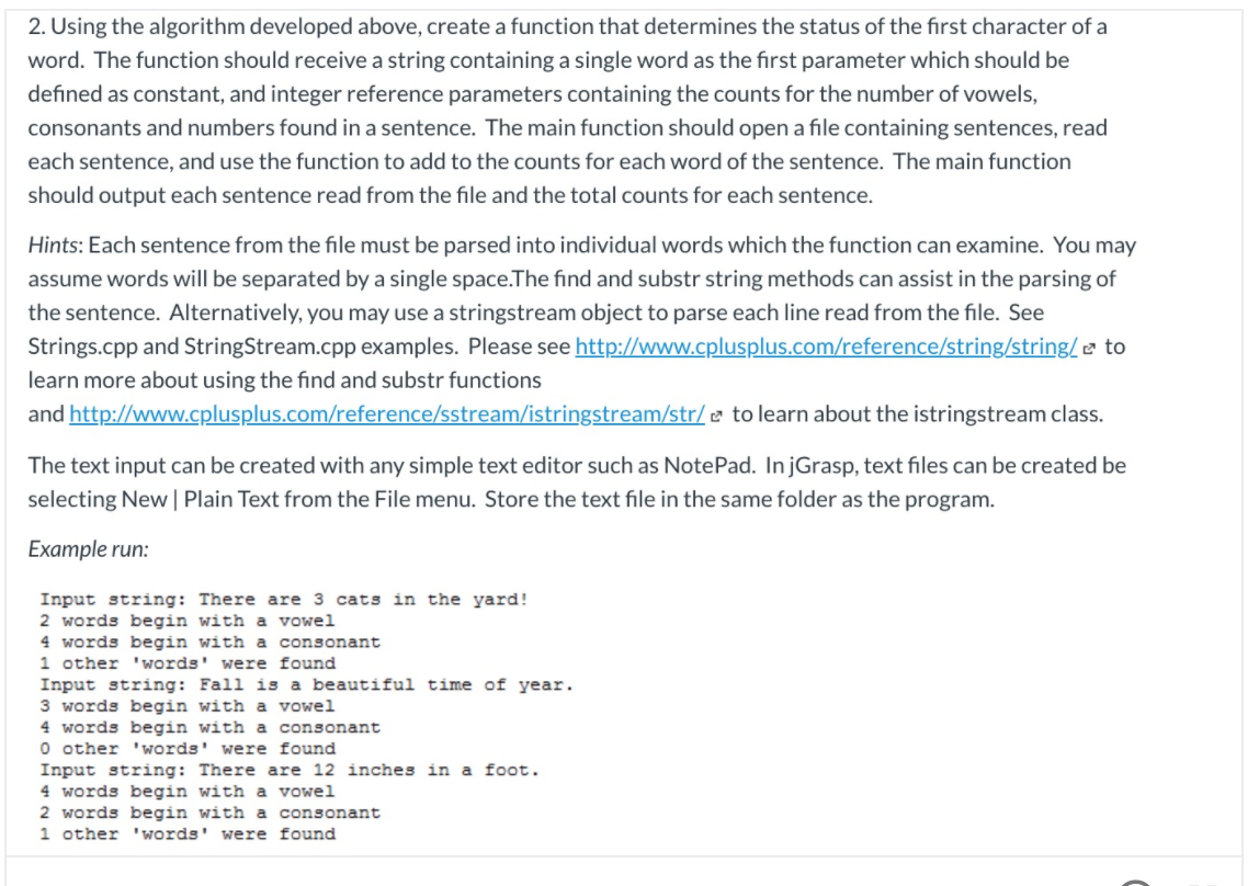 2. Using the algorithm developed above, create a function that determines the status of the first character of a
word. The function should receive a string containing a single word as the first parameter which should be
defined as constant, and integer reference parameters containing the counts for the number of vowels,
consonants and numbers found in a sentence. The main function should open a file containing sentences, read
each sentence, and use the function to add to the counts for each word of the sentence. The main function
should output each sentence read from the file and the total counts for each sentence.
Hints: Each sentence from the file must be parsed into individual words which the function can examine. You may
assume words will be separated by a single space.The find and substr string methods can assist in the parsing of
the sentence. Alternatively, you may use a stringstream object to parse each line read from the file. See
Strings.cpp and StringStream.cpp examples. Please see http://www.cplusplus.com/reference/string/string/e to
learn more about using the find and substr functions
and http://www.cplusplus.com/reference/sstream/istringstream/str/ e to learn about the istringstream class.
The text input can be created with any simple text editor such as NotePad. InjGrasp, text files can be created be
selecting New | Plain Text from the File menu. Store the text file in the same folder as the program.
Example run:
Input string: There are 3 cats in the yard!
2 words begin with a vowel
4 words begin with a consonant
1 other 'words' were found
Input string: Fall is a beautiful time of year.
3 words begin with a vowel
4 words begin with a consonant
O other 'words' were found
Input string: There are 12 inches in a foot.
4 words begin with a
2 words begin with a consonant
1 other 'words' were found
vowel
