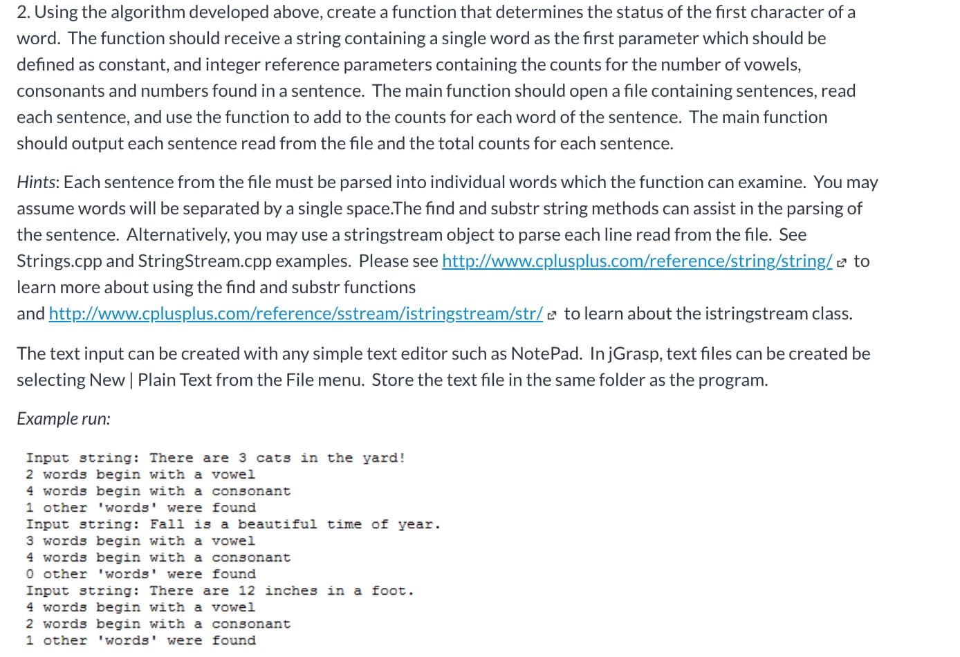 2. Using the algorithm developed above, create a function that determines the status of the first character of a
word. The function should receive a string containing a single word as the first parameter which should be
defined as constant, and integer reference parameters containing the counts for the number of vowels,
consonants and numbers found in a sentence. The main function should open a file containing sentences, read
each sentence, and use the function to add to the counts for each word of the sentence. The main function
should output each sentence read from the file and the total counts for each sentence.
