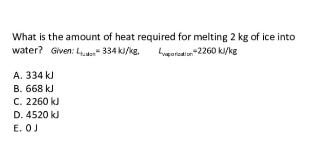 What is the amount of heat required for melting 2 kg of ice into
water? Given: Lusion= 334 kJ/kg,
Lvaporization=2260 kJ/kg
A. 334 kJ
B. 668 kJ
C. 2260 kJ
D. 4520 kJ
E. OJ
