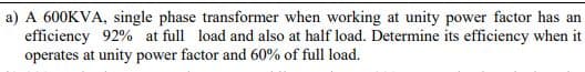 a) A 600KVA, single phase transformer when working at unity power factor has an
efficiency 92% at full load and also at half load. Determine its efficiency when it
operates at unity power factor and 60% of full load.
