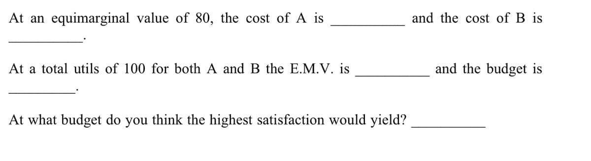 At an equimarginal value of 80, the cost of A is
and the cost of B is
At a total utils of 100 for both A and B the E.M.V. is
and the budget is
At what budget do you think the highest satisfaction would yield?
