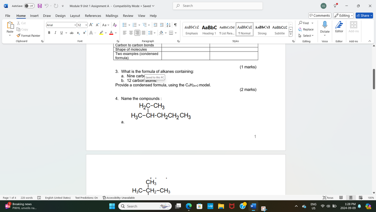 W
AutoSave
Off
Module 9 Unit 1 Assignment A-Compatibility Mode • Saved
Mailings Review View Help
File
Home Insert
Draw Design Layout
References
✗Cut
Arial
12
A A Aa
Ро
Copy
Paste
B
I U ▾
ab
x₂
x² A
A ▾
Format Painter
Clipboard
Б
Font
Page 1 of 4
228 words
Breaking news
PWHL unveils na...
Г
Paragraph
+=
Carbon to carbon bonds
Shape of molecules
Two examples (condensed
formula)
Б
Search
AaBbCcL AaBbC AaBbCcDd AaBbCcI|AaBbCcl AaBbCcL
Emphasis Heading 1 1 List Para... 1 Normal
Strong
Subtitle
3. What is the formula of alkanes containing:
a. Nine carb Saved to this PC
b. 12 carbon atoms.
Provide a condensed formula, using the CnH2n+2 model.
4. Name the compounds :
a.
H₂C-CH3
H3C-CH-CH2CH2CH3
CH3
H3C-CH2-CH3
K
English (United States) Text Predictions: On
Accessibility: Unavailable
Q Search
H
Styles
(1 marks)
(2 marks)
1
> >]
HS
0
☑
Comments Editing ✔ Share ✔
Find
く
E
ΙΠΠ
Replace
Dictate Editor Add-ins
Select
Editing
Voice
Editor
Add-ins
ENG
Focus
myhp
W
US
100%
1:28 PM
2024-09-09
PRE