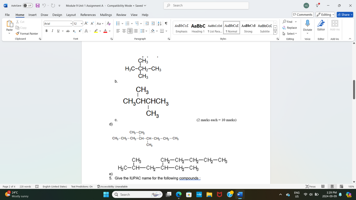 AaBbCcL AaBbC AaBbCcDd AaBbCcI|AaBbCcl AaBbCcL
W
AutoSave
Off
Module 9 Unit 1 Assignment A - Compatibility Mode • Saved
Search
File
Home Insert
Draw Design Layout
References
Mailings Review View Help
✗Cut
Arial
12
A A Aa
Ро
Copy
Paste
B
I U ▾
x²
ab x₂ A
D ✓
A ✓
三 v
Format Painter
Clipboard
Б
Font
Paragraph
Б
Page 2 of 4
24°C
228 words
Mostly sunny
☑
English (United States) Text Predictions: On
b.
CH3
H3C-CH2-CH3
CH3
CH3
CH3CHCHCH3
CH3
C.
d)
Emphasis Heading 1 1 List Para... 1 Normal
Styles
CH3-CH2
CH3-CH2-CH2-CH-CH-CH2-CH2-CH3
CH3
CH3
(2 marks each = 10 marks)
CH₂-CH2-CH2-CH2-CH3
H₂C-CH-CH-CH-CH2-CH3
e)
5. Give the IUPAC name for the following compounds :
Accessibility: Unavailable
Q Search
H
Strong
Subtitle
myhp
W
|
> >]
HS
☑
Comments Editing ✔ Share ✔
Find
く
E
Replace
Dictate
ΙΠΠ
Editor Add-ins
Select
Editing
Voice
Editor
Add-ins
ENG
US
Focus
1:29 PM
2024-09-09
100%
PRE