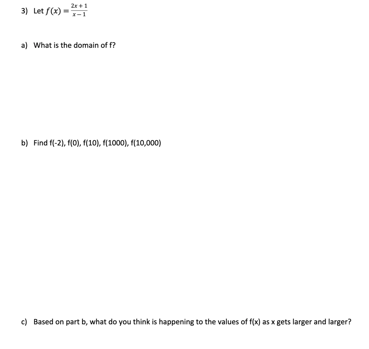 2х + 1
3) Let f(x) =
х— 1
a) What is the domain of f?
b) Find f(-2), f(0), f(10), f(1000), f(10,000)
c) Based on part b, what do you think is happening to the values of f(x) as x gets larger and larger?
