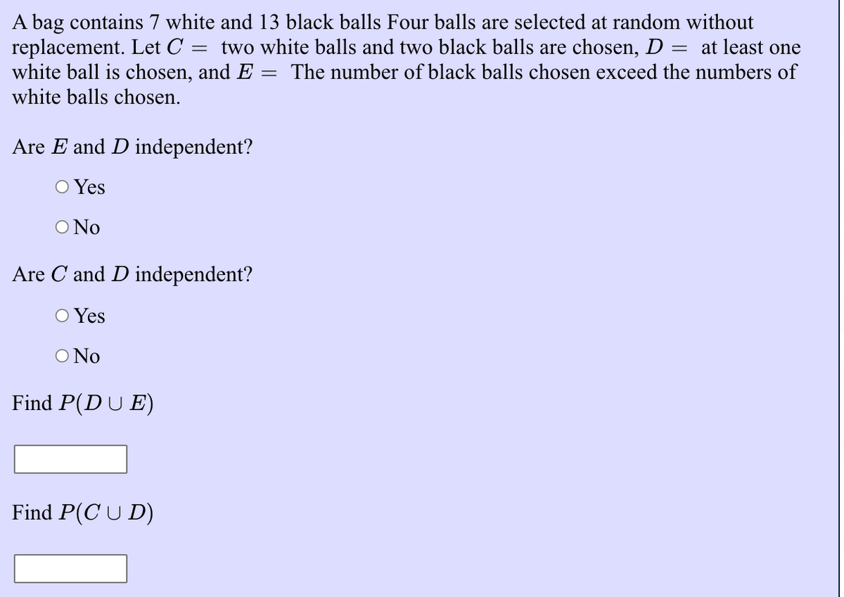 A bag contains 7 white and 13 black balls Four balls are selected at random without
replacement. Let C =
white ball is chosen, and E
white balls chosen.
two white balls and two black balls are chosen, D
at least one
%3|
The number of black balls chosen exceed the numbers of
Are E and D independent?
O Yes
O No
Are C and D independent?
O Yes
O No
Find P(DU E)
Find P(C U D)
