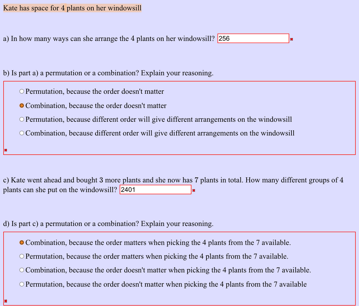 Kate has space for 4 plants on her windowsill
a) In how many ways can she arrange the 4 plants on her windowsill? 256
b) Is part a) a permutation or a combination? Explain your reasoning.
O Permutation, because the order doesn't matter
O Combination, because the order doesn't matter
O Permutation, because different order will give different arrangements on the windowsill
O Combination, because different order will give different arrangements on the windowsill
c) Kate went ahead and bought 3 more plants and she now has 7 plants in total. How many different groups of 4
plants can she put on the windowsill? 2401
d) Is part c) a permutation or a combination? Explain your reasoning.
O Combination, because the order matters when picking the 4 plants from the 7 available.
O Permutation, because the order matters when picking the 4 plants from the 7 available.
O Combination, because the order doesn't matter when picking the 4 plants from the 7 available.
O Permutation, because the order doesn't matter when picking the 4 plants from the 7 available
