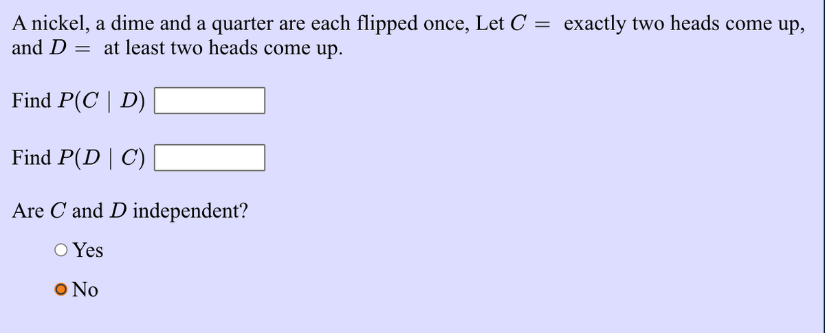 A nickel, a dime and a quarter are each flipped once, Let C = exactly two heads come up,
and D :
at least two heads come up.
Find P(C | D)
Find P(D | C)
Are C and D independent?
O Yes
O No
