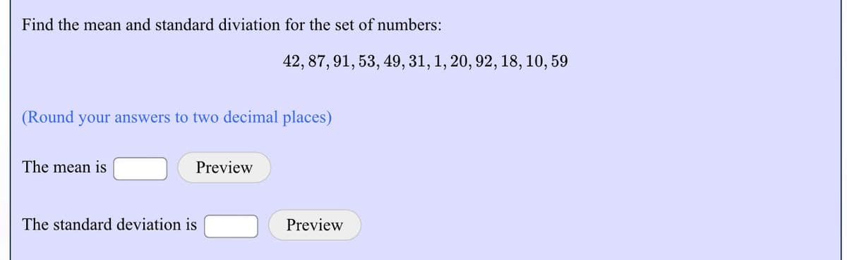 Find the mean and standard diviation for the set of numbers:
42, 87, 91, 53, 49, 31, 1, 20, 92, 18, 10, 59
(Round your answers to two decimal places)
The mean is
Preview
The standard deviation is
Preview
