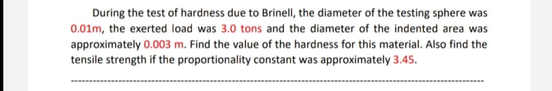 During the test of hardness due to Brinell, the diameter of the testing sphere was
0.01m, the exerted load was 3.0 tons and the diameter of the indented area was
approximately 0.003 m. Find the value of the hardness for this material. Also find the
tensile strength if the proportionality constant was approximately 3.45.
