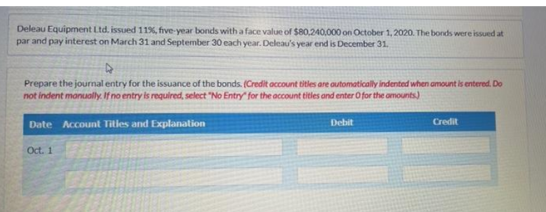 Deleau Equipment Ltd. issued 11%, five-year bonds with a face value of $80,240,000 on October 1, 2020. The bonds were issued at
par and pay interest on March 31 and September 30 each year. Deleau's year end is December 31.
4
Prepare the journal entry for the issuance of the bonds. (Credit account titles are automatically indented when amount is entered. Do
not indent manually. If no entry is required, select "No Entry" for the account titles and enter O for the amounts)
Date Account Titles and Explanation
Debit
Credit
Oct. 1