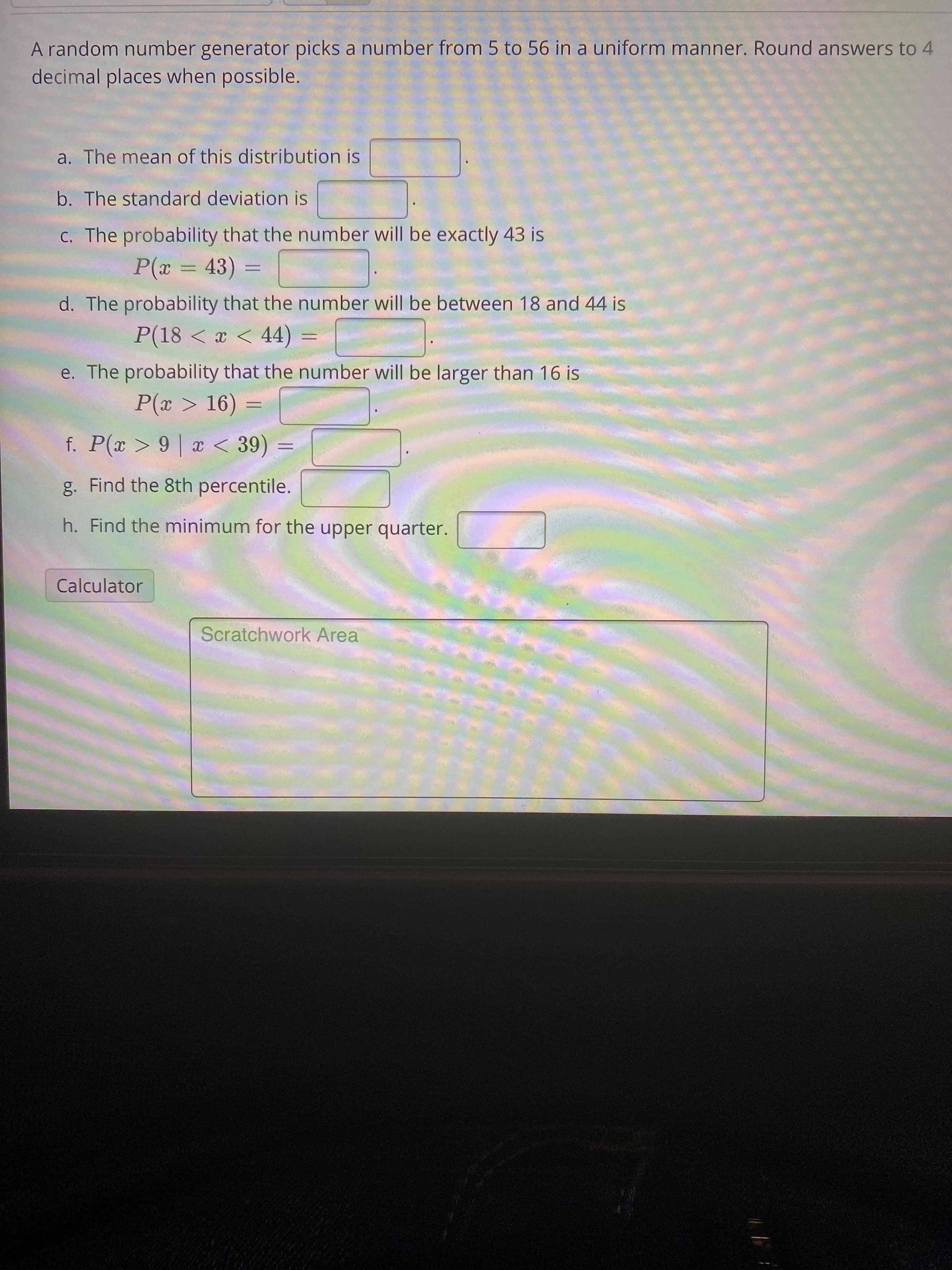 A random number generator picks a number from 5 to 56 in a uniform manner. Round answers to 4
decimal places when possible.
a. The mean of this distribution is
b. The standard deviation is
C. The probability that the number will be exactly 43 is
P(x = 43) =
