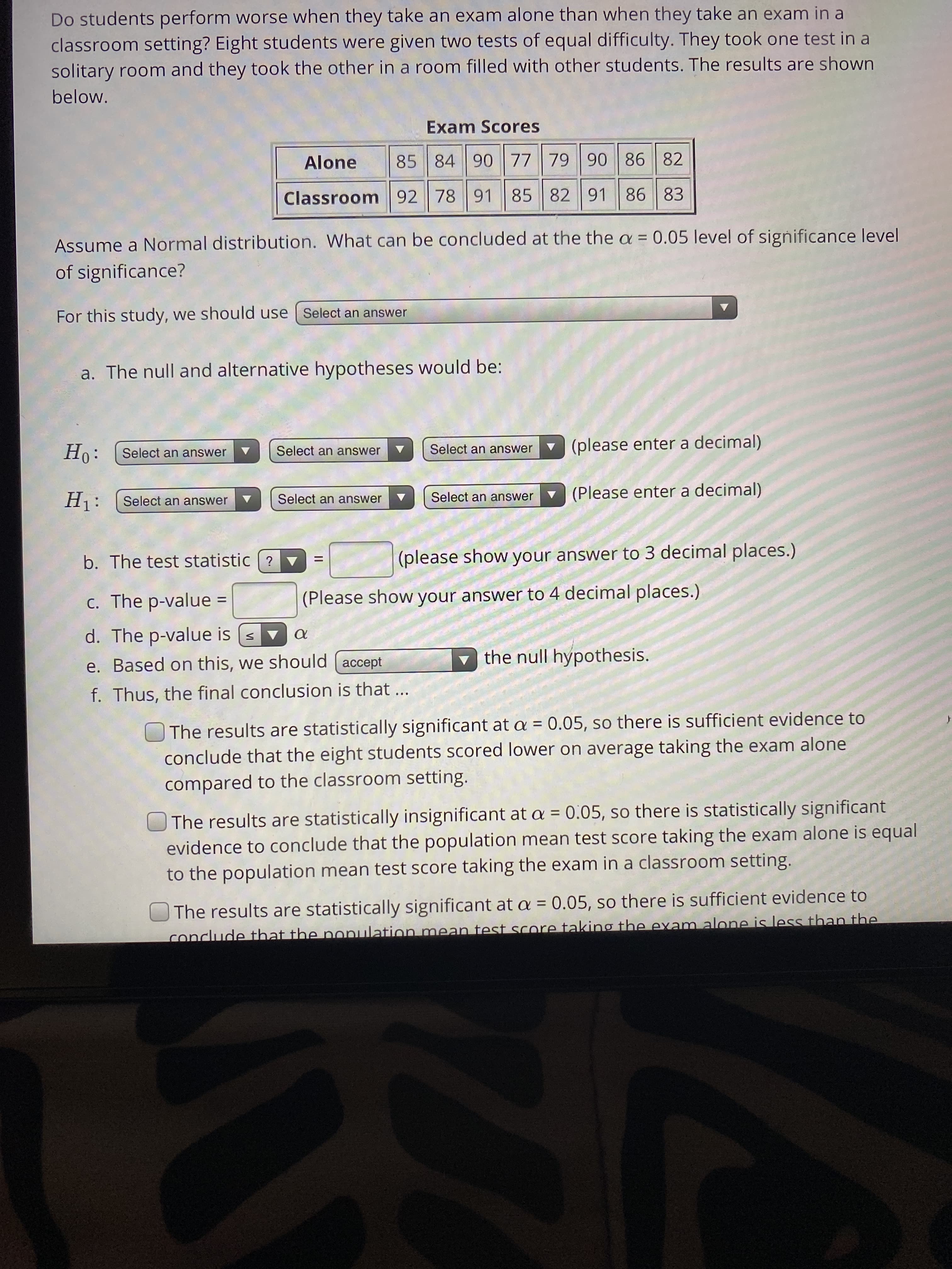 Do students perform worse when they take an exam alone than when they take an exam in a
classroom setting? Eight students were given two tests of equal difficulty. They took one test in a
solitary room and they took the other in a room filled with other students. The results are shown
below.
Exam Scores
Alone
85 84 90 77 79 90 86 82
Classroom 92 78 91 85 82 91
86 83
Assume a Normal distribution. What can be concluded at the the a = 0.05 level of significance level
of significance?
