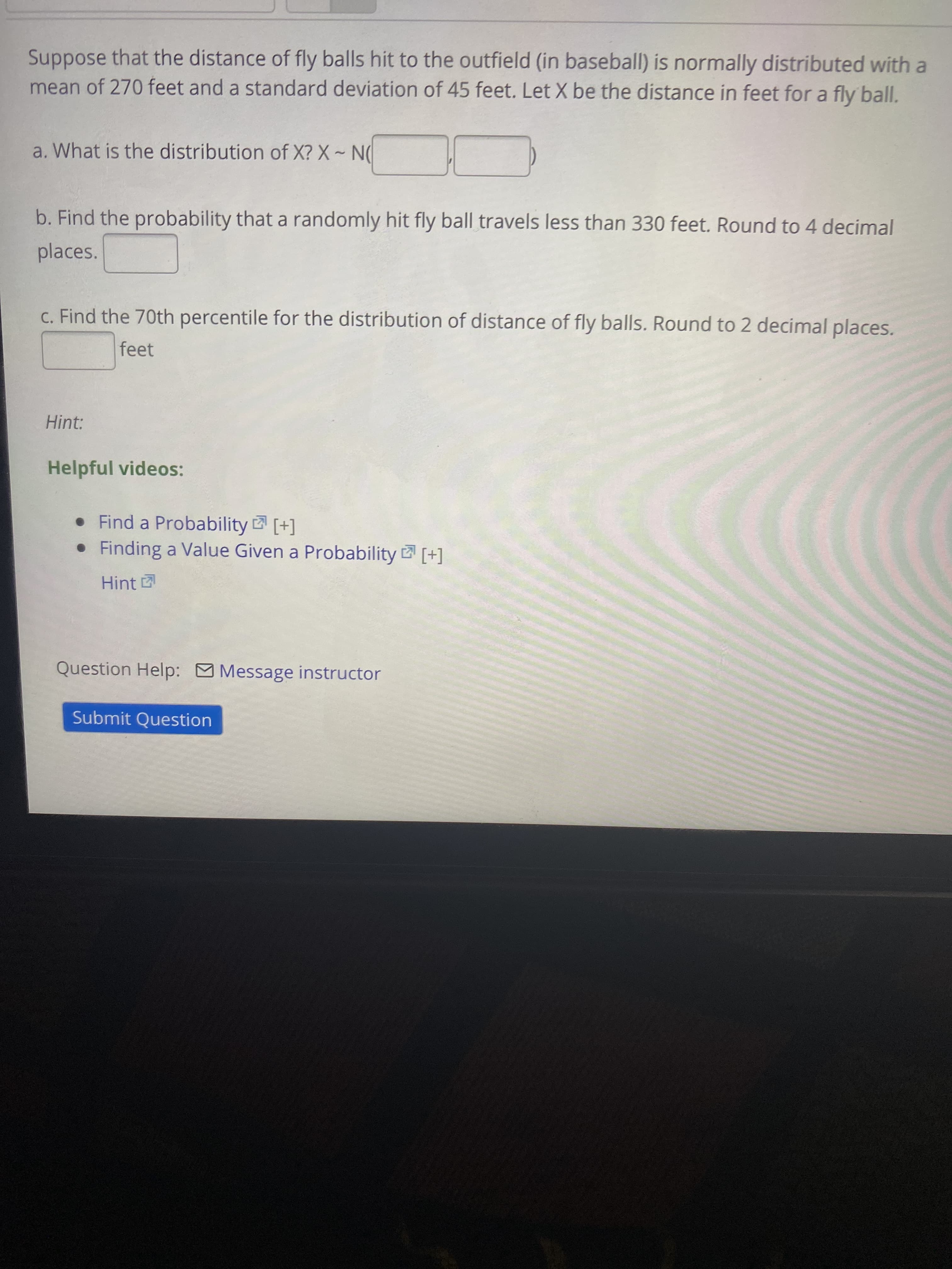 b. Find the probability that a randomly hit fly ball travels less than 330 feet. Round to 4 decimal
places.
C. Find the 70th percentile for the distribution of distance of fly balls. Round to 2 decimal places.
feet
Hint:
