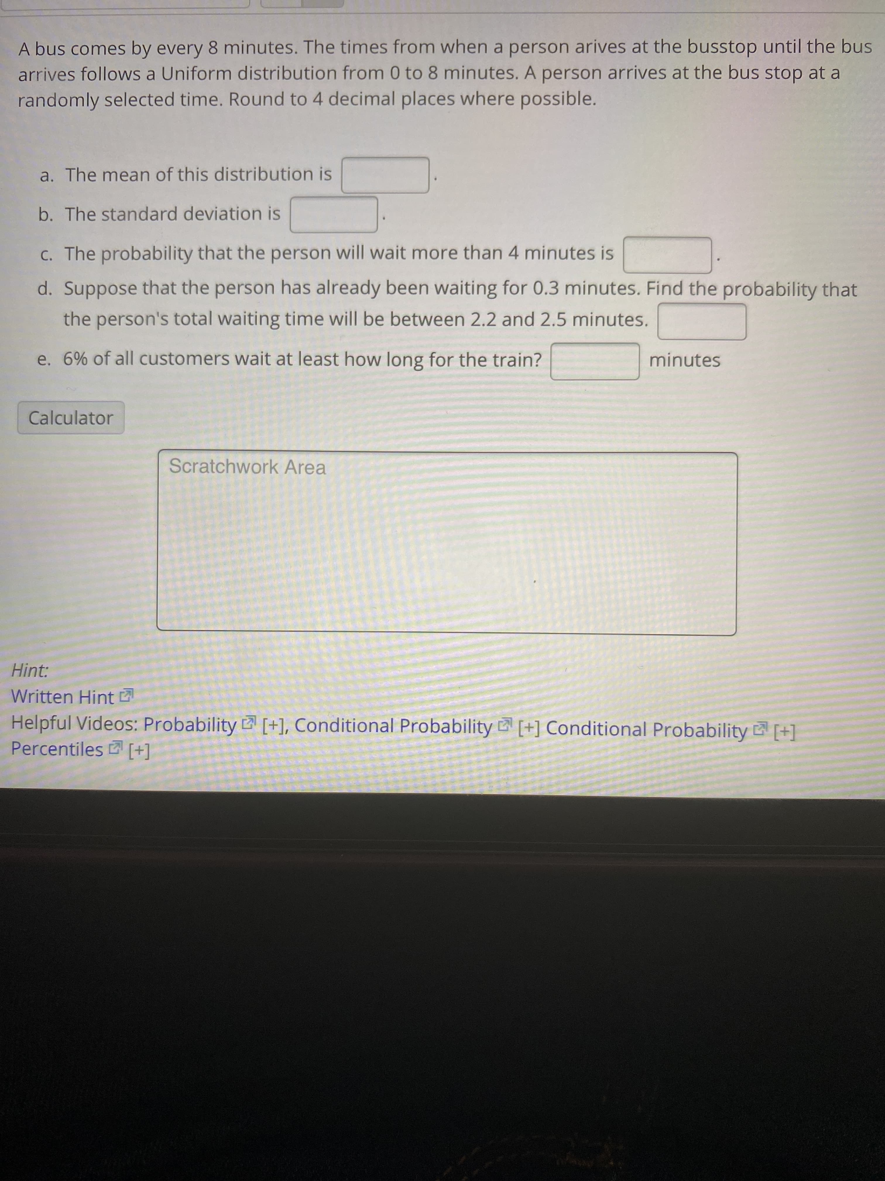 A bus comes by every 8 minutes. The times from when a person arives at the busstop until the bus
arrives follows a Uniform distribution from 0 to 8 minutes. A person arrives at the bus stop at a
randomly selected time. Round to 4 decimal places where possible.
a. The mean of this distribution is
b. The standard deviation is
C. The probability that the person will wait more than 4 minutes is
d. Suppose that the person has already been waiting for 0.3 minutes. Find the probability that
