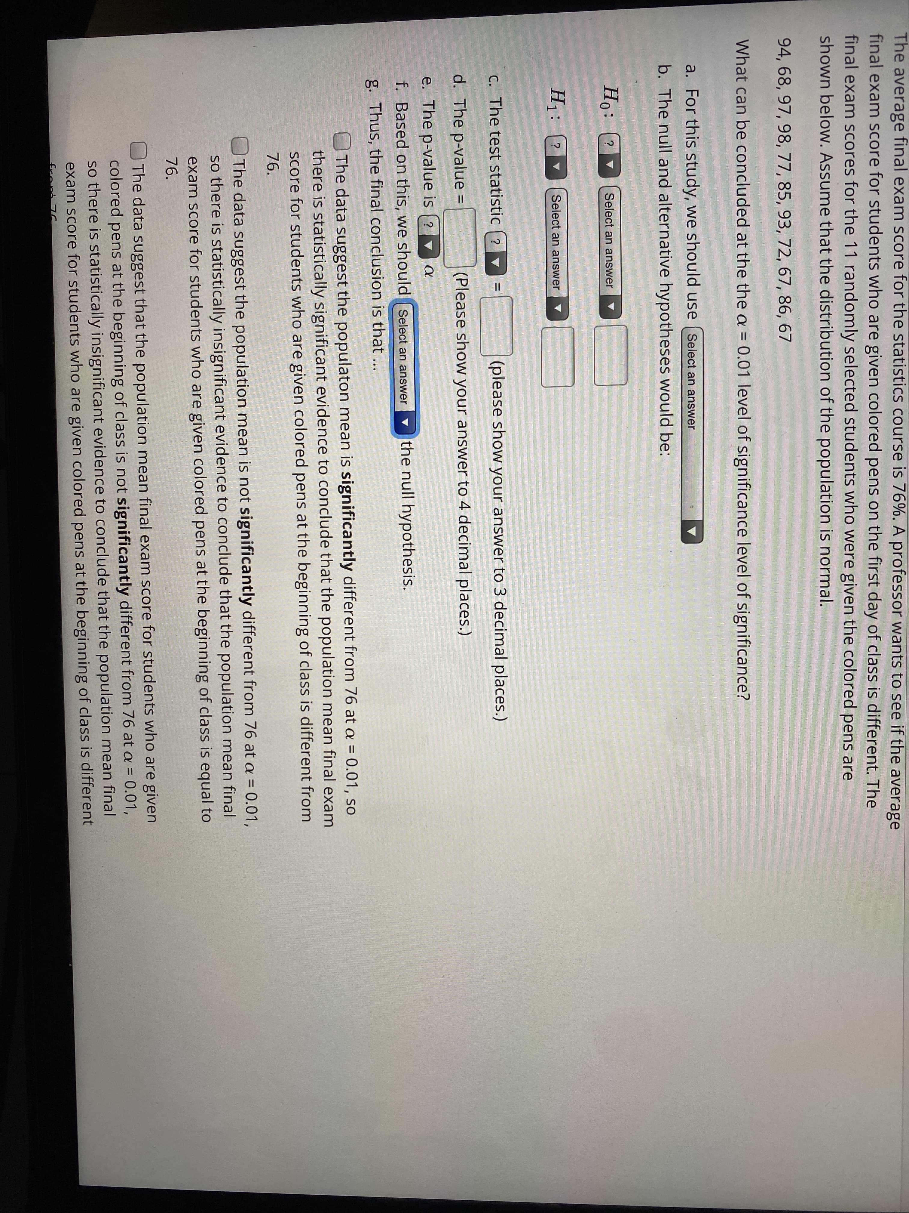 b. The null and alternative h
Ho:
Select an answer
?
H1:
Select an answer
C. The test statistic | ? ▼
d. The p-value
(PI
%3D
e. The p-value is (?
a
f. Based on this, we should
g. Thus, the final conclusio
O The data suggest
there is statisticall
Score for students
76.
The data suggest
so there is statisti
exam score for st
76.
The data suggest
colored pens at th
so there is statist
for st
