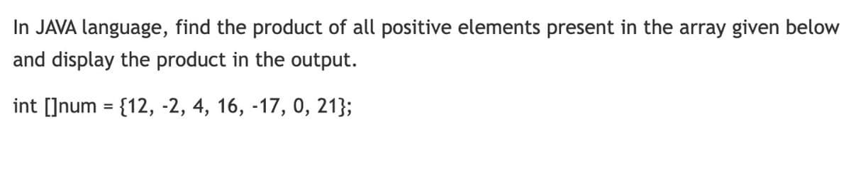 In JAVA language, find the product of all positive elements present in the array given below
and display the product in the output.
int []num = {12, -2, 4, 16, -17, 0, 21};
%3D
