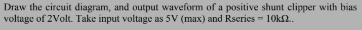 Draw the circuit diagram, and output waveform of a positive shunt clipper with bias
voltage of 2Volt. Take input voltage as 5V (max) and Rseries = 10k..
